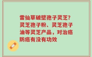 雷仙草破壁孢子灵芝？灵芝孢子粉、灵芝孢子油等灵芝产品，对治癌防癌有没有功效