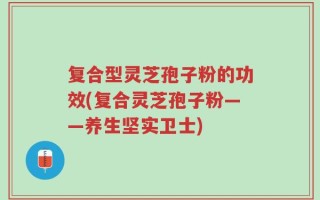 复合型灵芝孢子粉的功效(复合灵芝孢子粉——养生坚实卫士)