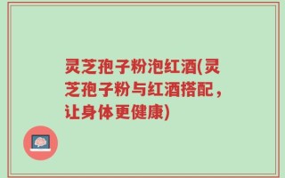 灵芝孢子粉泡红酒(灵芝孢子粉与红酒搭配，让身体更健康)