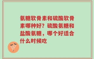 氨糖软骨素和硫酸软骨素哪种好？硫酸氨糖和盐酸氨糖，哪个好适合什么时候吃
