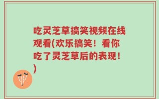 吃灵芝草搞笑视频在线观看(欢乐搞笑！看你吃了灵芝草后的表现！)
