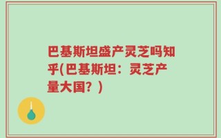 巴基斯坦盛产灵芝吗知乎(巴基斯坦：灵芝产量大国？)