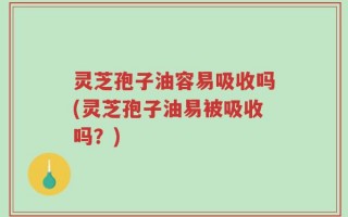 灵芝孢子油容易吸收吗(灵芝孢子油易被吸收吗？)