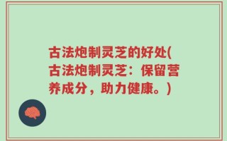 古法炮制灵芝的好处(古法炮制灵芝：保留营养成分，助力健康。)