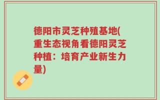 德阳市灵芝种殖基地(重生态视角看德阳灵芝种植：培育产业新生力量)