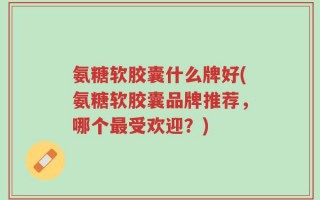 氨糖软胶囊什么牌好(氨糖软胶囊品牌推荐，哪个最受欢迎？)