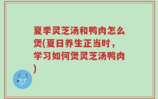 夏季灵芝汤和鸭肉怎么煲(夏日养生正当时，学习如何煲灵芝汤鸭肉)