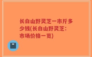 长白山野灵芝一市斤多少钱(长白山野灵芝：市场价格一览)