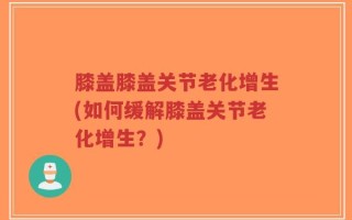 膝盖膝盖关节老化增生(如何缓解膝盖关节老化增生？)