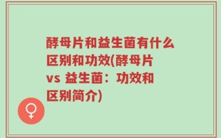 酵母片和益生菌有什么区别和功效(酵母片 vs 益生菌：功效和区别简介)