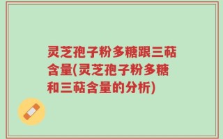 灵芝孢子粉多糖跟三萜含量(灵芝孢子粉多糖和三萜含量的分析)