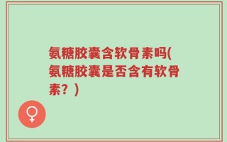 氨糖胶囊含软骨素吗(氨糖胶囊是否含有软骨素？)