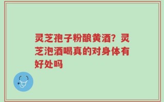灵芝孢子粉酿黄酒？灵芝泡酒喝真的对身体有好处吗