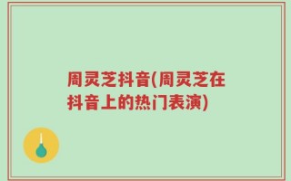 周灵芝抖音(周灵芝在抖音上的热门表演)