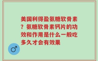 美国利得盈氨糖软骨素？氨糖软骨素钙片的功效和作用是什么一般吃多久才会有效果