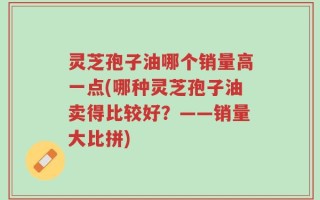 灵芝孢子油哪个销量高一点(哪种灵芝孢子油卖得比较好？——销量大比拼)