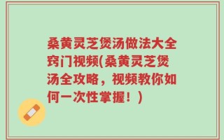 桑黄灵芝煲汤做法大全窍门视频(桑黄灵芝煲汤全攻略，视频教你如何一次性掌握！)