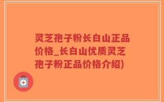 灵芝孢子粉长白山正品价格_长白山优质灵芝孢子粉正品价格介绍)