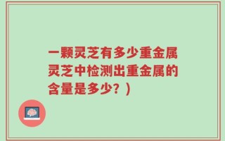 一颗灵芝有多少重金属灵芝中检测出重金属的含量是多少？)
