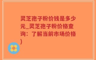 灵芝孢子粉价钱是多少元_灵芝孢子粉价格查询：了解当前市场价格)