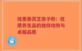 佳惠泰灵芝孢子粉：优质养生品的独特功效与卓越品质