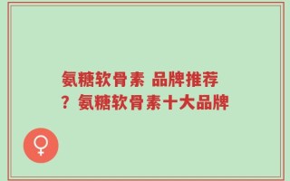 氨糖软骨素 品牌推荐？氨糖软骨素十大品牌