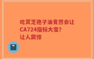 吃灵芝孢子油竟然会让CA724指标大变？让人震惊