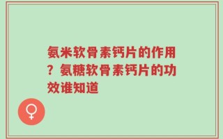 氨米软骨素钙片的作用？氨糖软骨素钙片的功效谁知道