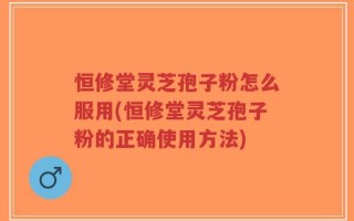 恒修堂灵芝孢子粉怎么服用(恒修堂灵芝孢子粉的正确使用方法)