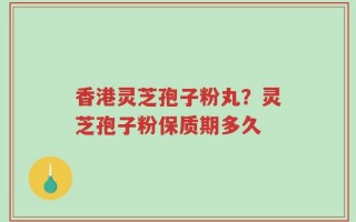 香港灵芝孢子粉丸？灵芝孢子粉保质期多久