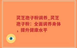 灵芝孢子粉调养_灵芝孢子粉：全面调养身体，提升健康水平