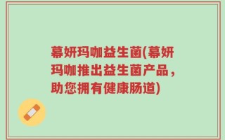 幕妍玛咖益生菌(幕妍玛咖推出益生菌产品，助您拥有健康肠道)