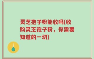 灵芝孢子粉能收吗(收购灵芝孢子粉，你需要知道的一切)