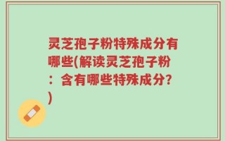 灵芝孢子粉特殊成分有哪些(解读灵芝孢子粉：含有哪些特殊成分？)