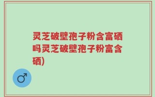 灵芝破壁孢子粉含富硒吗灵芝破壁孢子粉富含硒)