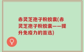 赤灵芝孢子粉胶囊(赤灵芝孢子粉胶囊——提升免疫力的首选)