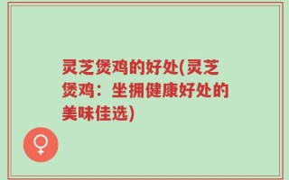 灵芝煲鸡的好处(灵芝煲鸡：坐拥健康好处的美味佳选)