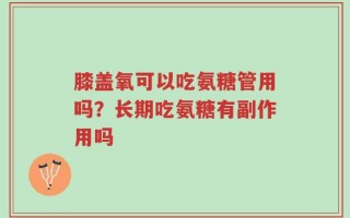 膝盖氧可以吃氨糖管用吗？长期吃氨糖有副作用吗