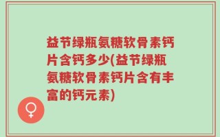 益节绿瓶氨糖软骨素钙片含钙多少(益节绿瓶氨糖软骨素钙片含有丰富的钙元素)