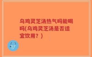 乌鸡灵芝汤热气吗能喝吗(乌鸡灵芝汤是否适宜饮用？)