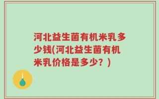 河北益生菌有机米乳多少钱(河北益生菌有机米乳价格是多少？)