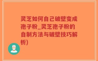 灵芝如何自己破壁变成孢子粉_灵芝孢子粉的自制方法与破壁技巧解析)