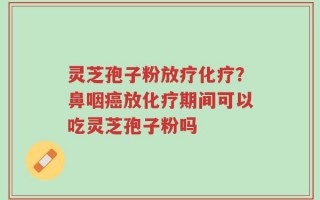 灵芝孢子粉放疗化疗？鼻咽癌放化疗期间可以吃灵芝孢子粉吗