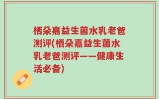 栖朵嘉益生菌水乳老爸测评(栖朵嘉益生菌水乳老爸测评——健康生活必备)