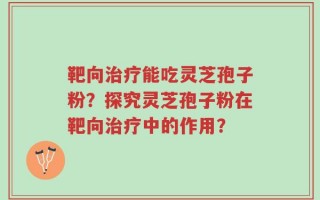 靶向治疗能吃灵芝孢子粉？探究灵芝孢子粉在靶向治疗中的作用？