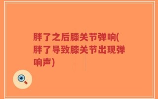 胖了之后膝关节弹响(胖了导致膝关节出现弹响声)