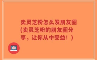 卖灵芝粉怎么发朋友圈(卖灵芝粉的朋友圈分享，让你从中受益！)