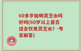 60多岁能喝灵芝水吗好吗(60岁以上是否适合饮用灵芝水？-专家解答)