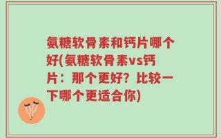 氨糖软骨素和钙片哪个好(氨糖软骨素vs钙片：那个更好？比较一下哪个更适合你)