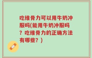 吃维骨力可以用牛奶冲服吗(能用牛奶冲服吗？吃维骨力的正确方法有哪些？)